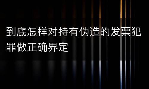 到底怎样对持有伪造的发票犯罪做正确界定
