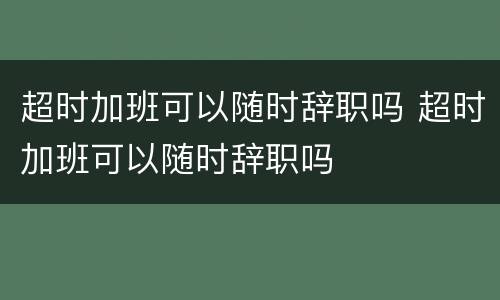 超时加班可以随时辞职吗 超时加班可以随时辞职吗
