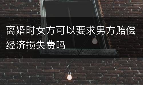 离婚时女方可以要求男方赔偿经济损失费吗