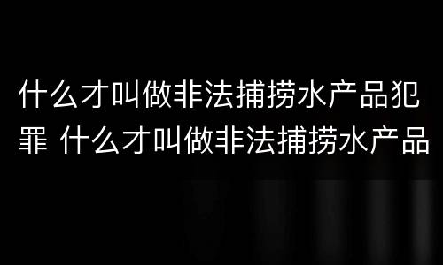 什么才叫做非法捕捞水产品犯罪 什么才叫做非法捕捞水产品犯罪案例