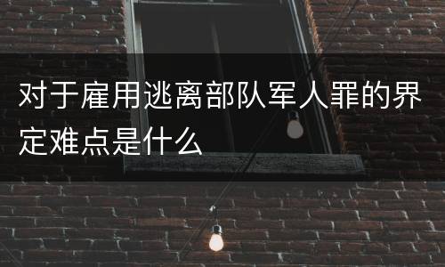 对于雇用逃离部队军人罪的界定难点是什么