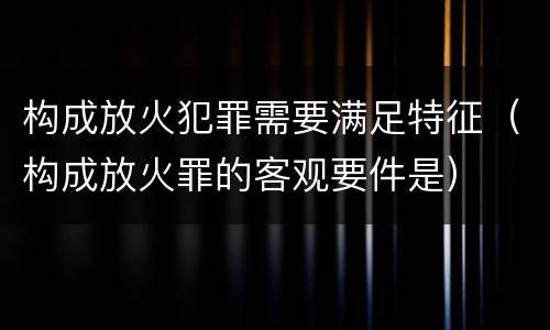 构成放火犯罪需要满足特征（构成放火罪的客观要件是）