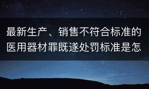 最新生产、销售不符合标准的医用器材罪既遂处罚标准是怎么样的