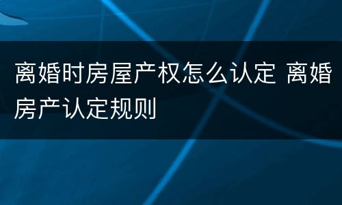 离婚时房屋产权怎么认定 离婚房产认定规则
