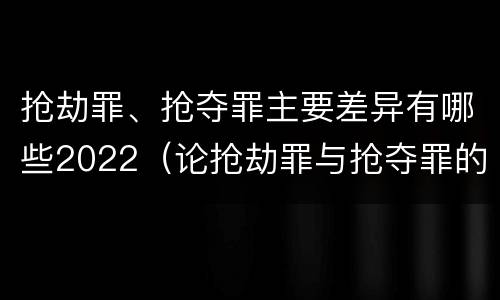 抢劫罪、抢夺罪主要差异有哪些2022（论抢劫罪与抢夺罪的界限）