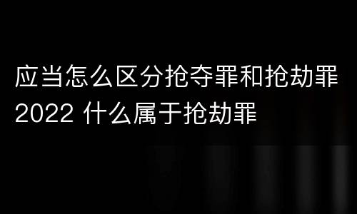 应当怎么区分抢夺罪和抢劫罪2022 什么属于抢劫罪