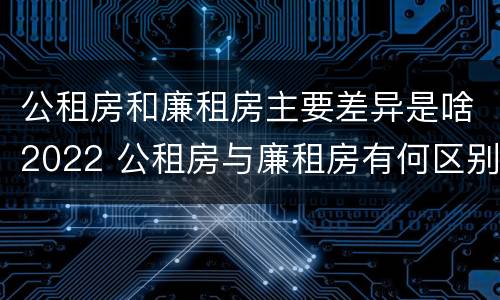 公租房和廉租房主要差异是啥2022 公租房与廉租房有何区别