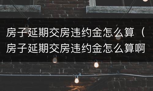 房子延期交房违约金怎么算（房子延期交房违约金怎么算啊）