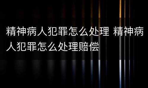精神病人犯罪怎么处理 精神病人犯罪怎么处理赔偿
