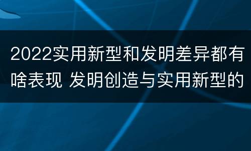 2022实用新型和发明差异都有啥表现 发明创造与实用新型的区别
