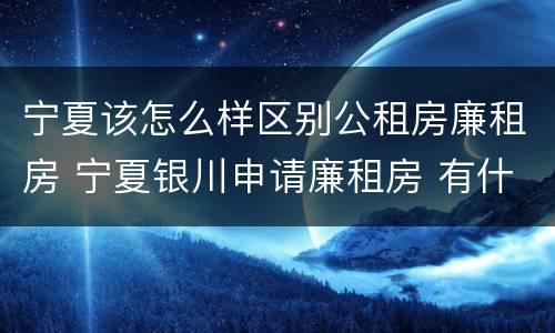 宁夏该怎么样区别公租房廉租房 宁夏银川申请廉租房 有什么条件