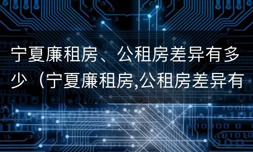 宁夏廉租房、公租房差异有多少（宁夏廉租房,公租房差异有多少年）