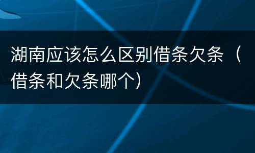 湖南应该怎么区别借条欠条（借条和欠条哪个）