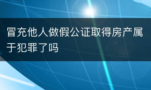 冒充他人做假公证取得房产属于犯罪了吗