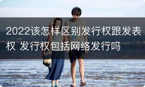 2022该怎样区别发行权跟发表权 发行权包括网络发行吗