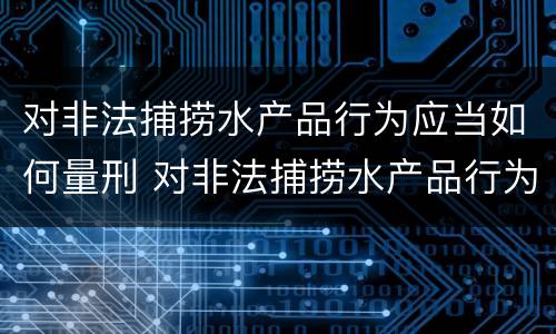 对非法捕捞水产品行为应当如何量刑 对非法捕捞水产品行为应当如何量刑呢