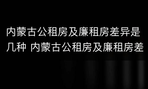 内蒙古公租房及廉租房差异是几种 内蒙古公租房及廉租房差异是几种情况