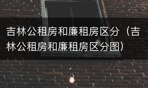 吉林公租房和廉租房区分（吉林公租房和廉租房区分图）