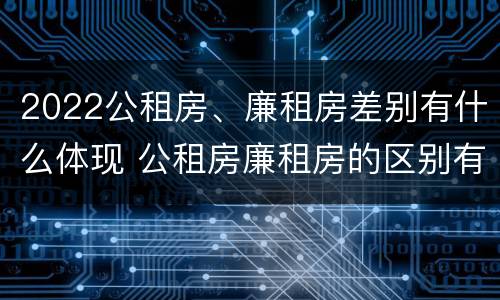 2022公租房、廉租房差别有什么体现 公租房廉租房的区别有哪些