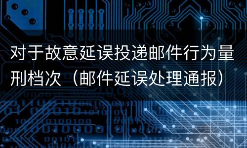 对于故意延误投递邮件行为量刑档次（邮件延误处理通报）