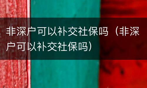 非深户可以补交社保吗（非深户可以补交社保吗）