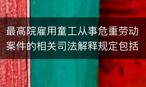 最高院雇用童工从事危重劳动案件的相关司法解释规定包括什么重要内容