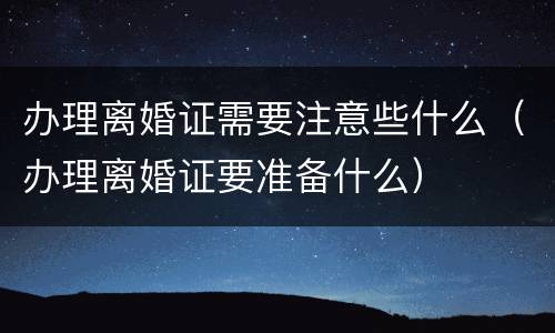 办理离婚证需要注意些什么（办理离婚证要准备什么）
