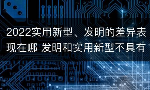 2022实用新型、发明的差异表现在哪 发明和实用新型不具有什么特性