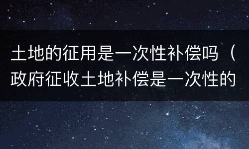 土地的征用是一次性补偿吗（政府征收土地补偿是一次性的吗?）