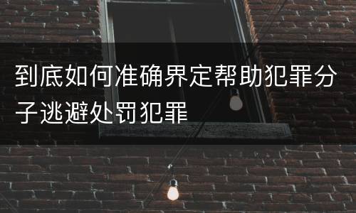 到底如何准确界定帮助犯罪分子逃避处罚犯罪