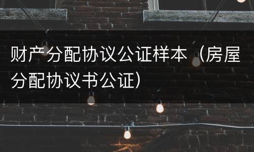 财产分配协议公证样本（房屋分配协议书公证）