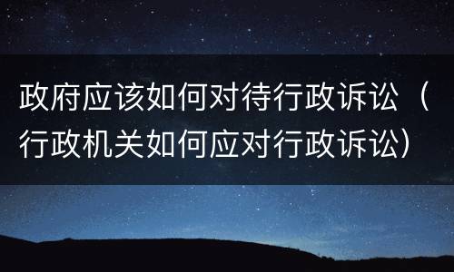 政府应该如何对待行政诉讼（行政机关如何应对行政诉讼）