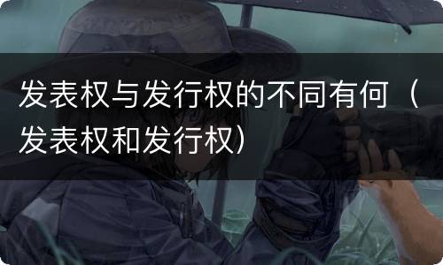 发表权与发行权的不同有何（发表权和发行权）