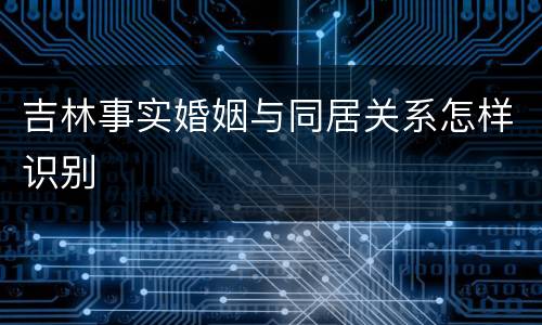 吉林事实婚姻与同居关系怎样识别