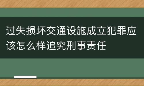 过失损坏交通设施成立犯罪应该怎么样追究刑事责任