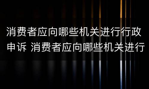 消费者应向哪些机关进行行政申诉 消费者应向哪些机关进行行政申诉呢