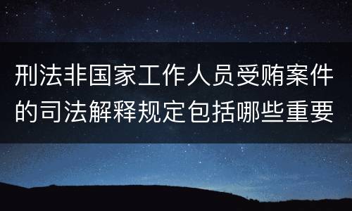 刑法非国家工作人员受贿案件的司法解释规定包括哪些重要内容