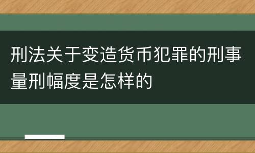 刑法关于变造货币犯罪的刑事量刑幅度是怎样的