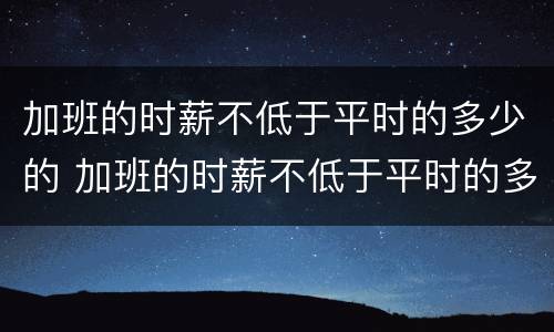 加班的时薪不低于平时的多少的 加班的时薪不低于平时的多少的工资