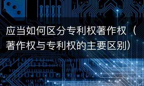 应当如何区分专利权著作权（著作权与专利权的主要区别）