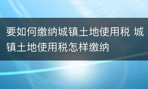 要如何缴纳城镇土地使用税 城镇土地使用税怎样缴纳