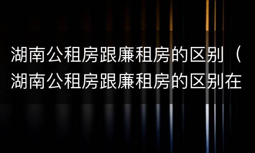 湖南公租房跟廉租房的区别（湖南公租房跟廉租房的区别在哪里）