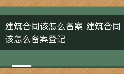 建筑合同该怎么备案 建筑合同该怎么备案登记