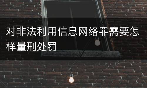 对非法利用信息网络罪需要怎样量刑处罚