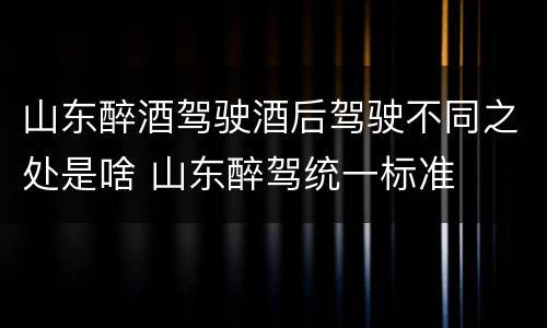 山东醉酒驾驶酒后驾驶不同之处是啥 山东醉驾统一标准