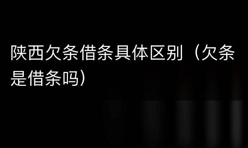 陕西欠条借条具体区别（欠条是借条吗）