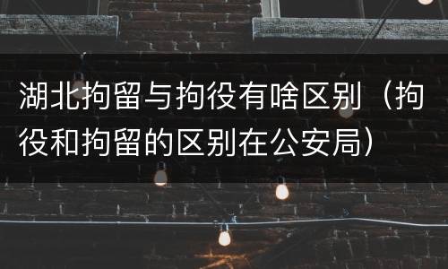 湖北拘留与拘役有啥区别（拘役和拘留的区别在公安局）