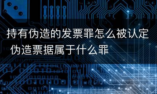 持有伪造的发票罪怎么被认定 伪造票据属于什么罪