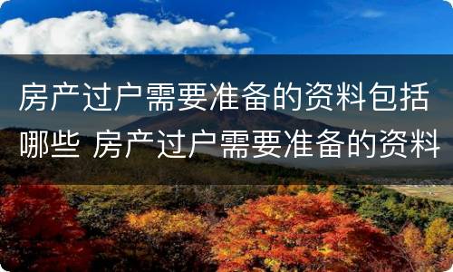 房产过户需要准备的资料包括哪些 房产过户需要准备的资料包括哪些东西