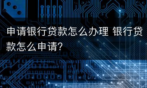 申请银行贷款怎么办理 银行贷款怎么申请?